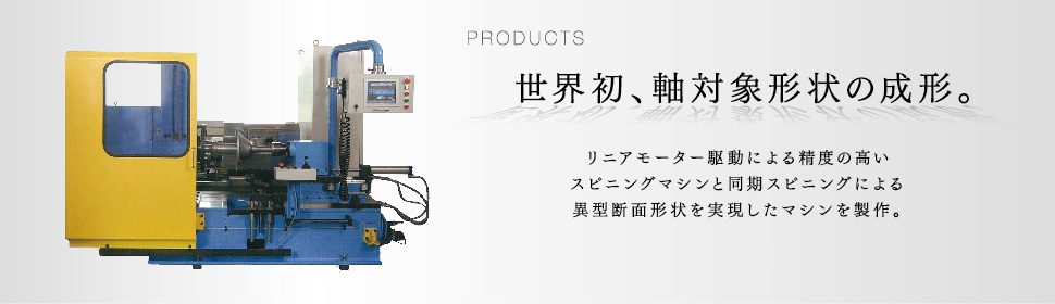 PRODUCTS 世界初、軸対象形状の成形。 リニアモーター駆動による精度の高いスピニングマシンと同期スピニングによる異型断面形状を実現したマシンを製作。